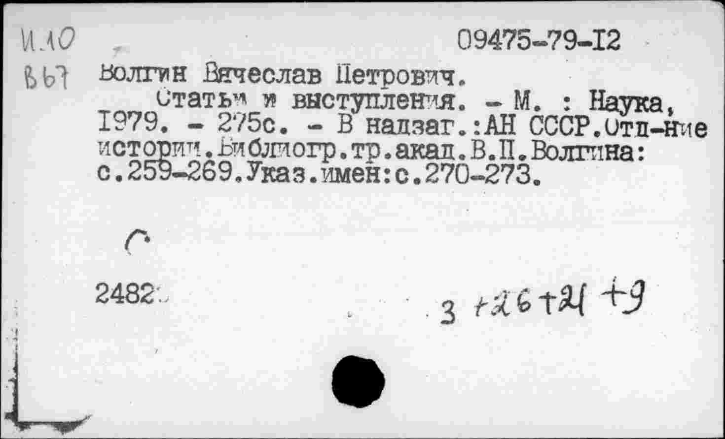 ﻿09475-79-12
Волгин Вячеслав Петрович.
итать^ я выступления. - М. : Наука.
1979. - 275с. - В надзаг.:АН СССР.Отл-Ние истории.Библиогр.тр.акад. В. П.Волгина: с.259-269.Указ.имен:с.270-273.
2482
з «ьтЖ +9